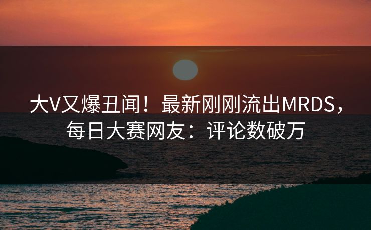 大V又爆丑闻!最新刚刚流出MRDS,每日大赛网友:评论数破万 大V又爆丑闻!最新刚刚流出MRDS,每日大赛网友:评论数破万