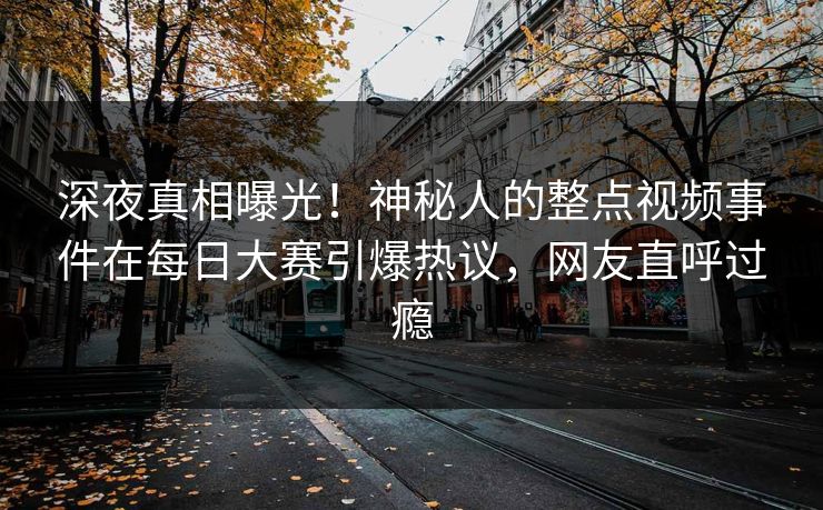 深夜真相曝光！神秘人的整点视频事件在每日大赛引爆热议，网友直呼过瘾