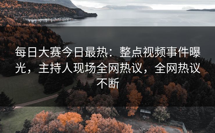 每日大赛今日最热:整点视频事件曝光,主持人现场全网热议,全网热议不断 每日大赛今日最热:整点视频事件曝光,主持人现场全网热议,全网热议不断