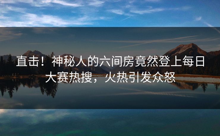 直击！神秘人的六间房竟然登上每日大赛热搜，火热引发众怒