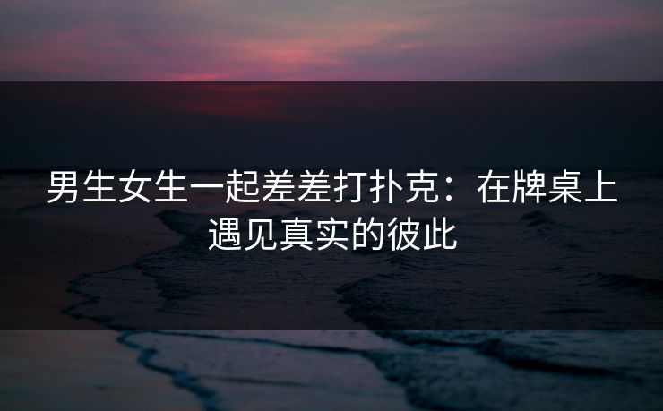 男生女生一起差差打扑克:在牌桌上遇见真实的彼此 男生女生一起差差打扑克:在牌桌上遇见真实的彼此
