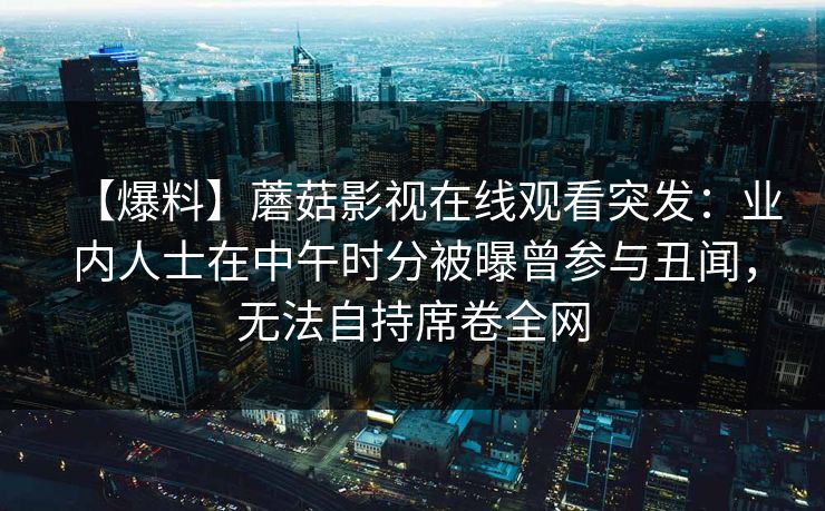 【爆料】蘑菇影视在线观看突发：业内人士在中午时分被曝曾参与丑闻，无法自持席卷全网