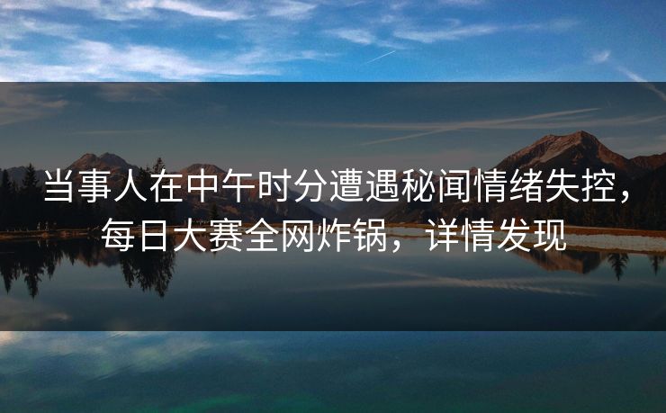 当事人在中午时分遭遇秘闻情绪失控,每日大赛全网炸锅,详情发现 当事人在中午时分遭遇秘闻情绪失控,每日大赛全网炸锅,详情发现