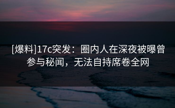 [爆料]17c突发：圈内人在深夜被曝曾参与秘闻，无法自持席卷全网