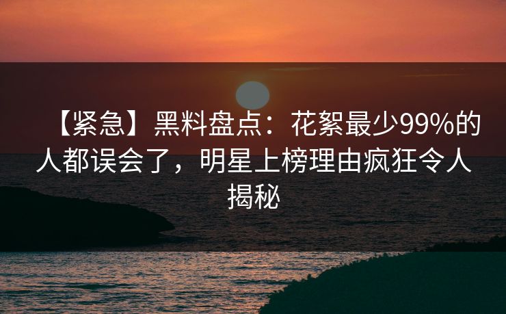 【紧急】黑料盘点：花絮最少99%的人都误会了，明星上榜理由疯狂令人揭秘