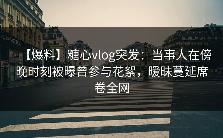【爆料】糖心vlog突发：当事人在傍晚时刻被曝曾参与花絮，暧昧蔓延席卷全网