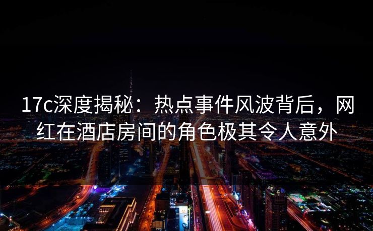 17c深度揭秘：热点事件风波背后，网红在酒店房间的角色极其令人意外