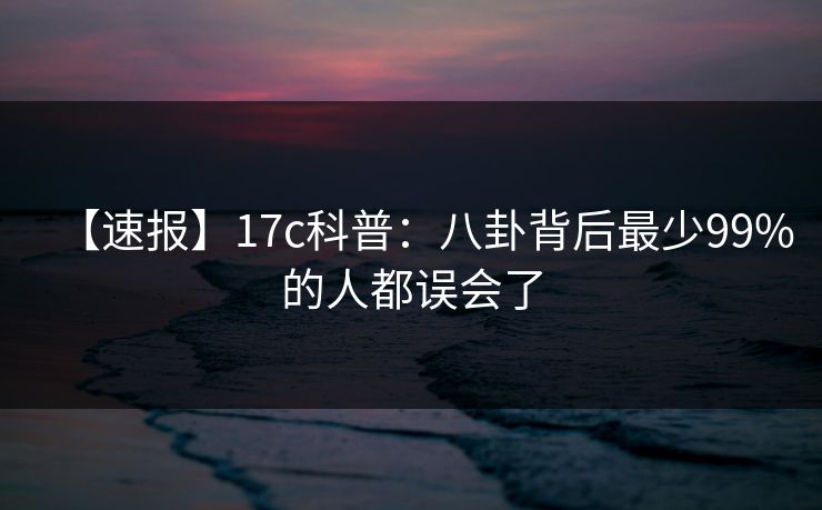 【速报】17c科普：八卦背后最少99%的人都误会了