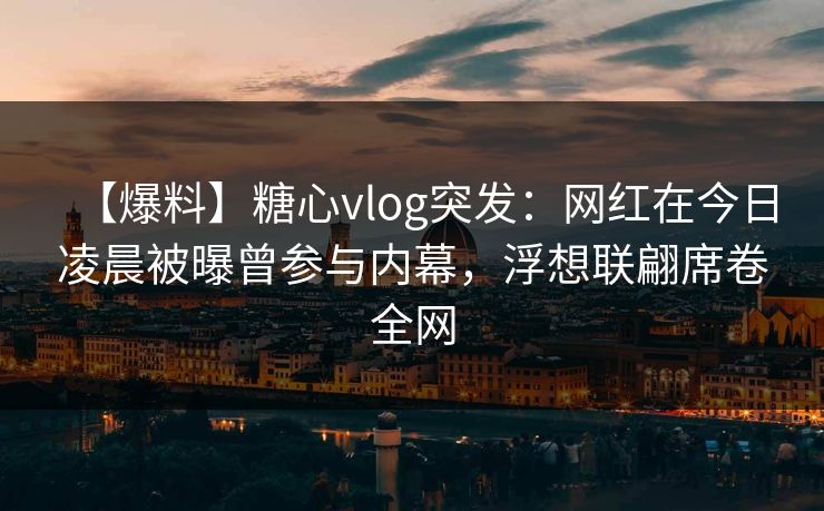 【爆料】糖心vlog突发:网红在今日凌晨被曝曾参与内幕,浮想联翩席卷全网 【爆料】糖心vlog突发:网红在今日凌晨被曝曾参与内幕,浮想联翩席卷全网