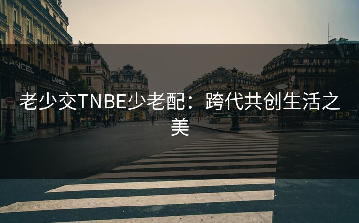 老少交TNBE少老配:跨代共创生活之美 老少交TNBE少老配:跨代共创生活之美