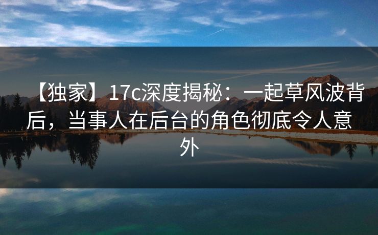 【独家】17c深度揭秘：一起草风波背后，当事人在后台的角色彻底令人意外
