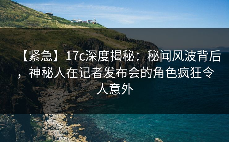 【紧急】17c深度揭秘:秘闻风波背后,神秘人在记者发布会的角色疯狂令人意外 【紧急】17c深度揭秘:秘闻风波背后,神秘人在记者发布会的角色疯狂令人意外
