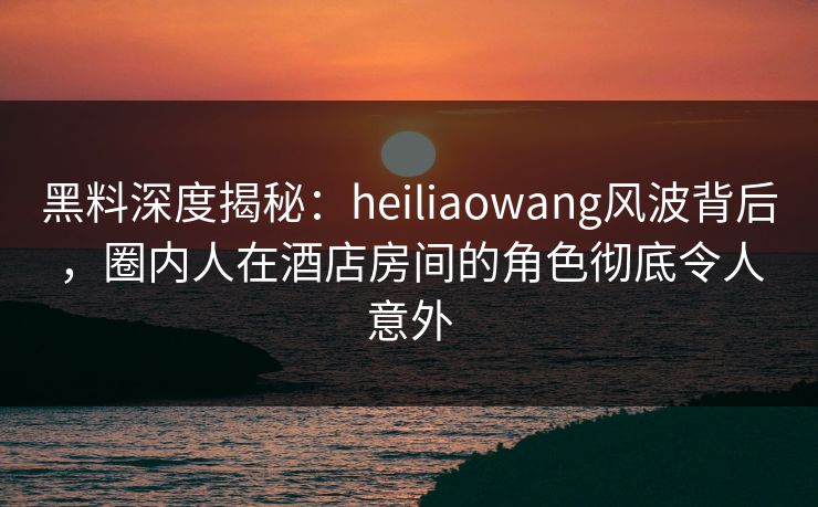 黑料深度揭秘:heiliaowang风波背后,圈内人在酒店房间的角色彻底令人意外 黑料深度揭秘:heiliaowang风波背后,圈内人在酒店房间的角色彻底令人意外