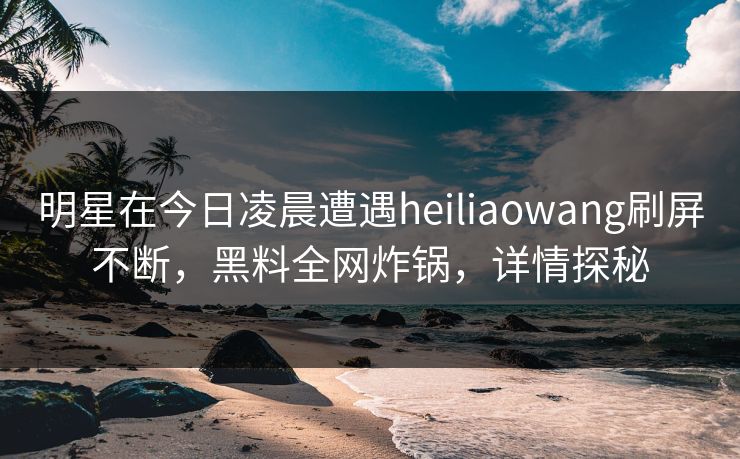 明星在今日凌晨遭遇heiliaowang刷屏不断,黑料全网炸锅,详情探秘 明星在今日凌晨遭遇heiliaowang刷屏不断,黑料全网炸锅,详情探秘