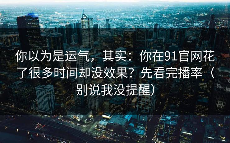 你以为是运气，其实：你在91官网花了很多时间却没效果？先看完播率（别说我没提醒）