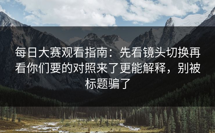 每日大赛观看指南：先看镜头切换再看你们要的对照来了更能解释，别被标题骗了