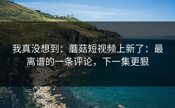 我真没想到：蘑菇短视频上新了：最离谱的一条评论，下一集更狠