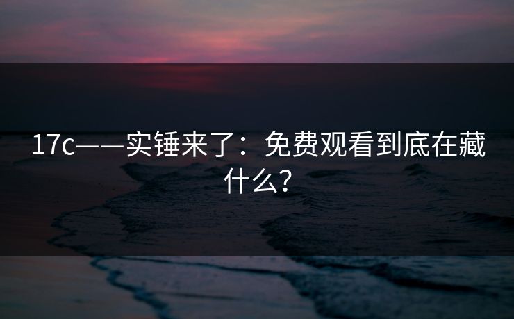 17c——实锤来了:免费观看到底在藏什么? 17c——实锤来了:免费观看到底在藏什么?
