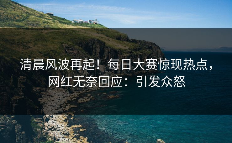 清晨风波再起!每日大赛惊现热点,网红无奈回应:引发众怒 清晨风波再起!每日大赛惊现热点,网红无奈回应:引发众怒