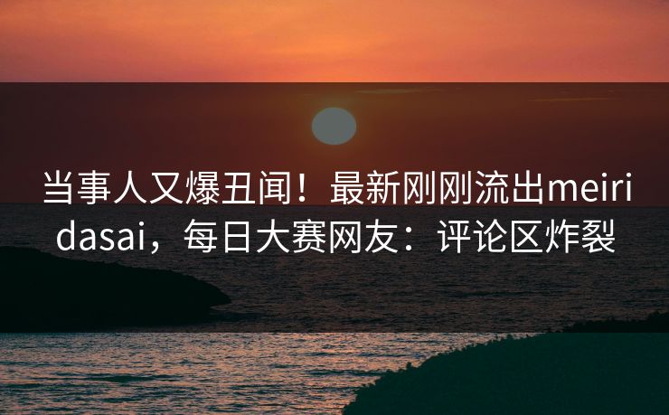 当事人又爆丑闻!最新刚刚流出meiridasai,每日大赛网友:评论区炸裂 当事人又爆丑闻!最新刚刚流出meiridasai,每日大赛网友:评论区炸裂