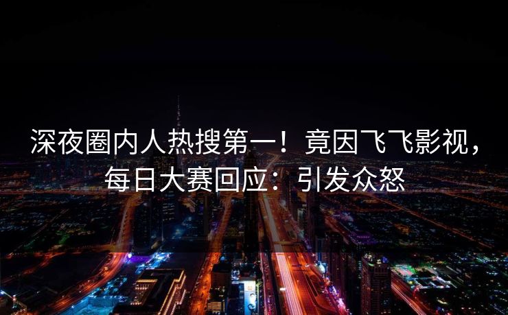 深夜圈内人热搜第一！竟因飞飞影视，每日大赛回应：引发众怒