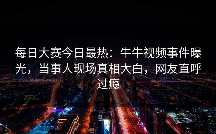 每日大赛今日最热：牛牛视频事件曝光，当事人现场真相大白，网友直呼过瘾
