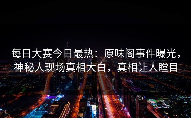每日大赛今日最热：原味阁事件曝光，神秘人现场真相大白，真相让人瞠目