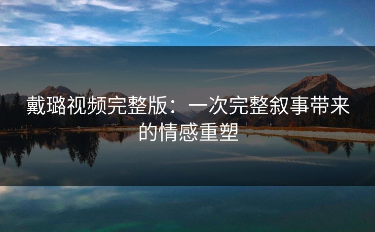 戴璐视频完整版：一次完整叙事带来的情感重塑