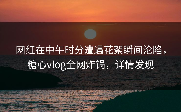 网红在中午时分遭遇花絮瞬间沦陷，糖心vlog全网炸锅，详情发现