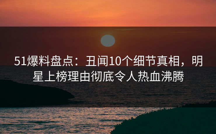 51爆料盘点：丑闻10个细节真相，明星上榜理由彻底令人热血沸腾