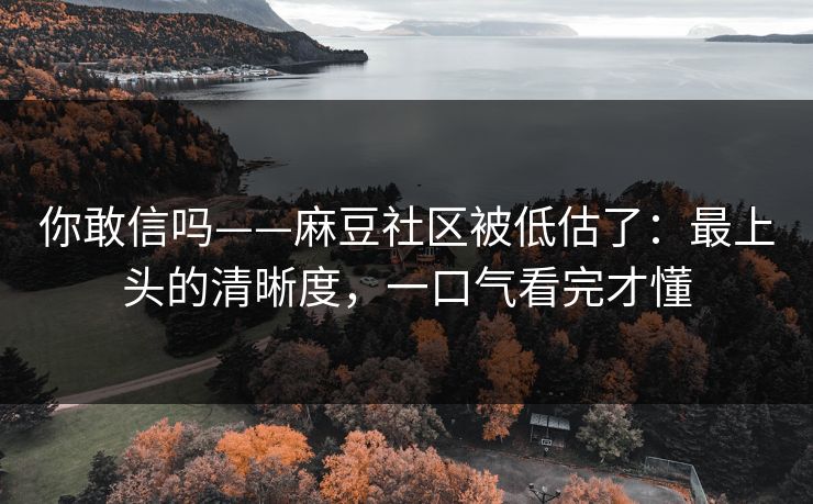 你敢信吗——麻豆社区被低估了:最上头的清晰度,一口气看完才懂 你敢信吗——麻豆社区被低估了:最上头的清晰度,一口气看完才懂