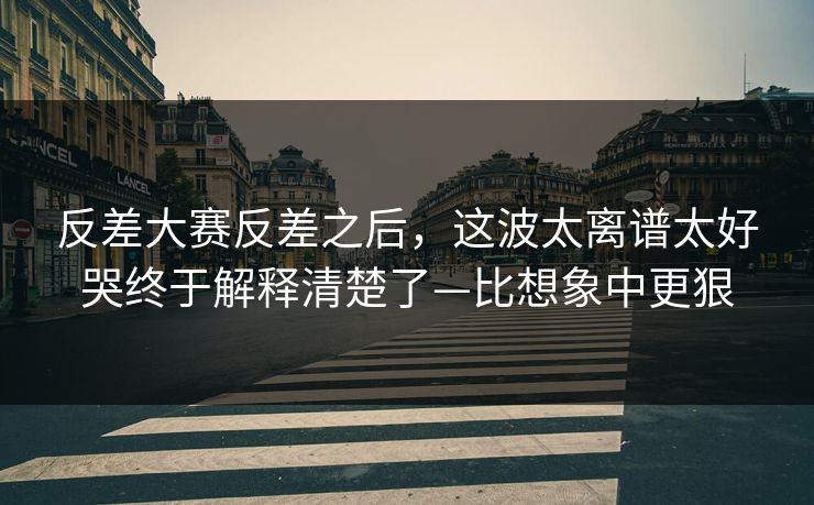 反差大赛反差之后，这波太离谱太好哭终于解释清楚了—比想象中更狠