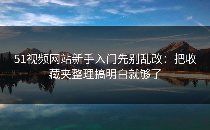 51视频网站新手入门先别乱改：把收藏夹整理搞明白就够了