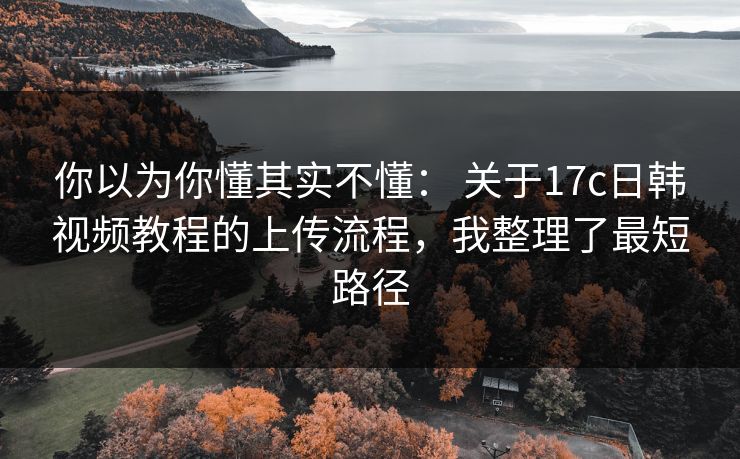 你以为你懂其实不懂： 关于17c日韩视频教程的上传流程，我整理了最短路径