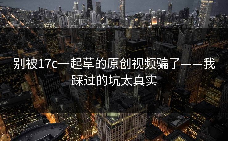 别被17c一起草的原创视频骗了——我踩过的坑太真实