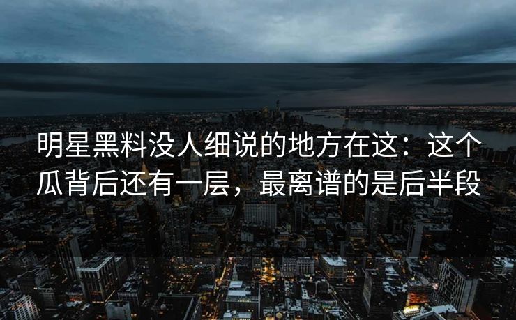 明星黑料没人细说的地方在这：这个瓜背后还有一层，最离谱的是后半段