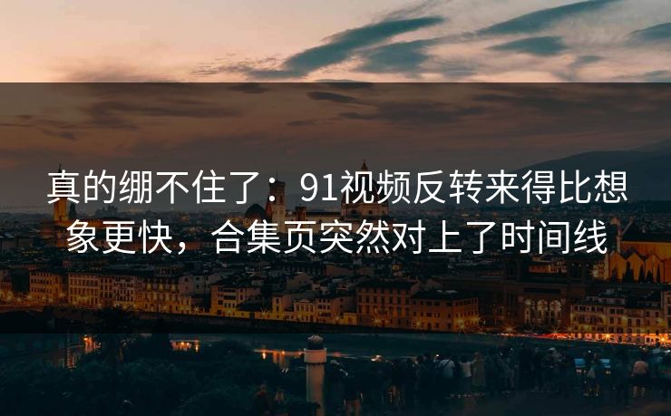 真的绷不住了：91视频反转来得比想象更快，合集页突然对上了时间线