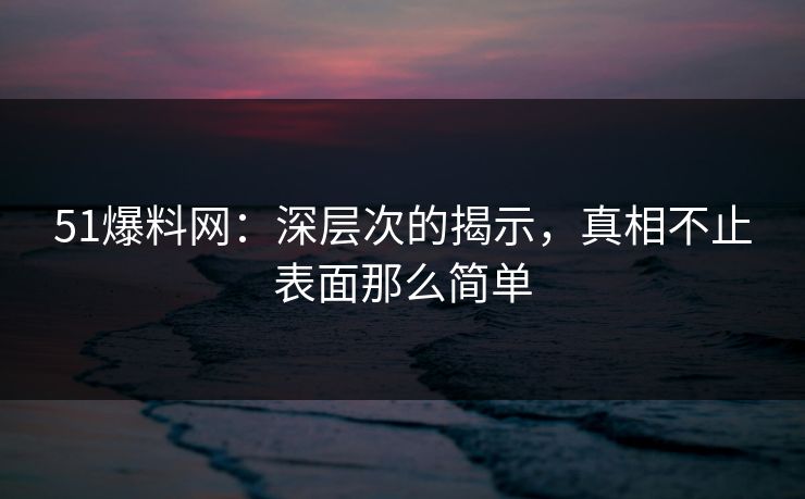 51爆料网：深层次的揭示，真相不止表面那么简单